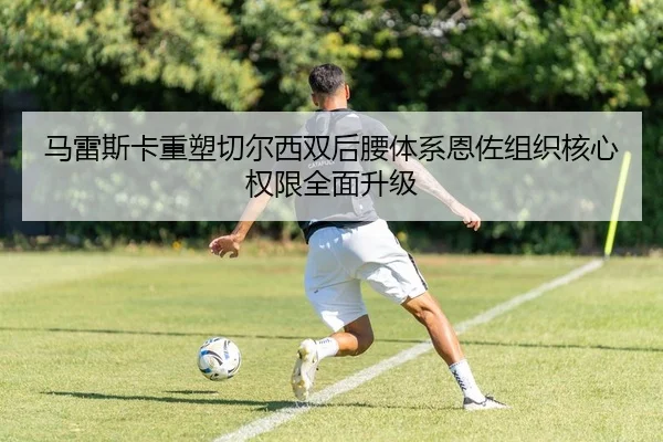 马雷斯卡重塑切尔西双后腰体系恩佐组织核心权限全面升级